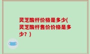 灵芝酸杆价格是多少(灵芝酸杆售价价格是多少？)