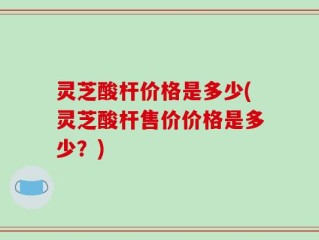 灵芝酸杆价格是多少(灵芝酸杆售价价格是多少？)