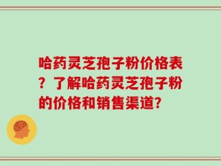 哈药灵芝孢子粉价格表？了解哈药灵芝孢子粉的价格和销售渠道？