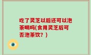 吃了灵芝以后还可以泡茶喝吗(食用灵芝后可否泡茶饮？)