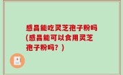感昌能吃灵芝孢子粉吗(感昌能可以食用灵芝孢子粉吗？)
