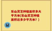 乐山灵芝种植面积多大平方米(乐山灵芝种植面积达多少平方米？)