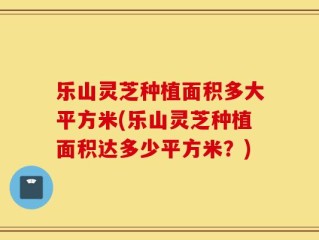 乐山灵芝种植面积多大平方米(乐山灵芝种植面积达多少平方米？)