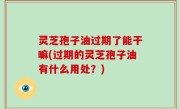 灵芝孢子油过期了能干嘛(过期的灵芝孢子油有什么用处？)