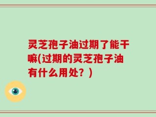 灵芝孢子油过期了能干嘛(过期的灵芝孢子油有什么用处？)