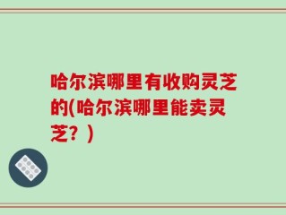 哈尔滨哪里有收购灵芝的(哈尔滨哪里能卖灵芝？)