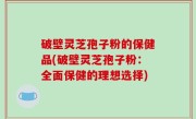 破壁灵芝孢子粉的保健品(破壁灵芝孢子粉：全面保健的理想选择)