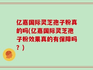 亿嘉国际灵芝孢子粉真的吗(亿嘉国际灵芝孢子粉效果真的有保障吗？)