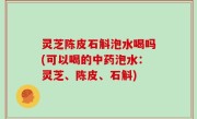 灵芝陈皮石斛泡水喝吗(可以喝的中药泡水：灵芝、陈皮、石斛)
