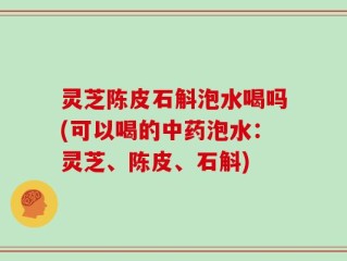 灵芝陈皮石斛泡水喝吗(可以喝的中药泡水：灵芝、陈皮、石斛)