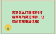 灵芝怎么打造摆件(打造漂亮的灵芝摆件，让您的家居更加优雅)
