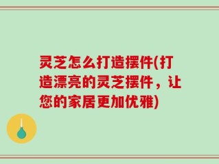 灵芝怎么打造摆件(打造漂亮的灵芝摆件，让您的家居更加优雅)