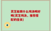 灵芝能跟什么炖汤喝好喝(灵芝炖汤，推荐搭配的佳食)