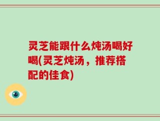 灵芝能跟什么炖汤喝好喝(灵芝炖汤，推荐搭配的佳食)