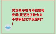 灵芝孢子粉与不锈钢相克吗(灵芝孢子粉会与不锈钢起化学反应吗？)