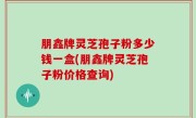 朋鑫牌灵芝孢子粉多少钱一盒(朋鑫牌灵芝孢子粉价格查询)