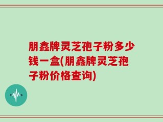 朋鑫牌灵芝孢子粉多少钱一盒(朋鑫牌灵芝孢子粉价格查询)