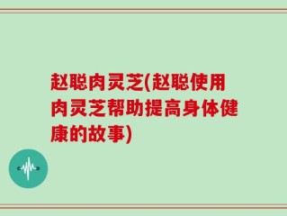 赵聪肉灵芝(赵聪使用肉灵芝帮助提高身体健康的故事)