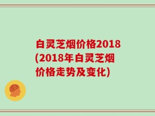 白灵芝烟价格2018(2018年白灵芝烟价格走势及变化)