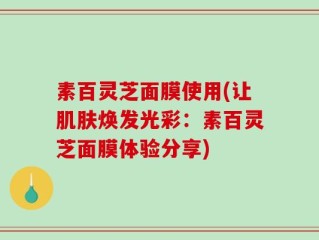 素百灵芝面膜使用(让肌肤焕发光彩：素百灵芝面膜体验分享)