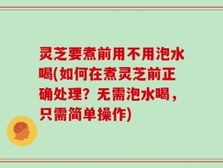灵芝要煮前用不用泡水喝(如何在煮灵芝前正确处理？无需泡水喝，只需简单操作)