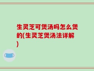 生灵芝可煲汤吗怎么煲的(生灵芝煲汤法详解)