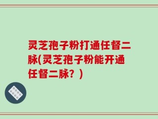 灵芝孢子粉打通任督二脉(灵芝孢子粉能开通任督二脉？)