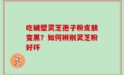 吃破壁灵芝孢子粉皮肤变黑？如何辨别灵芝粉好坏