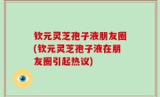 钦元灵芝孢子液朋友圈(钦元灵芝孢子液在朋友圈引起热议)