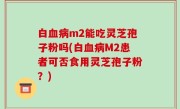 白血病m2能吃灵芝孢子粉吗(白血病M2患者可否食用灵芝孢子粉？)