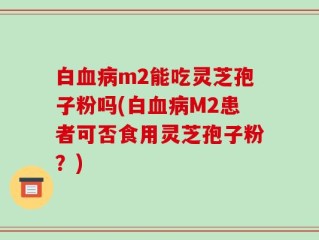 白血病m2能吃灵芝孢子粉吗(白血病M2患者可否食用灵芝孢子粉？)