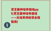灵芝菌种培养栽培ppt(灵芝菌种培养栽培——从培养到收获全程指南)