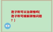 孢子粉可以治颈椎吗(孢子粉可缓解颈椎问题？)