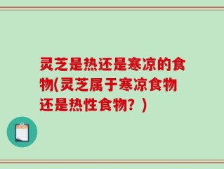 灵芝是热还是寒凉的食物(灵芝属于寒凉食物还是热性食物？)