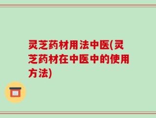 灵芝药材用法中医(灵芝药材在中医中的使用方法)