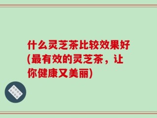 什么灵芝茶比较效果好(最有效的灵芝茶，让你健康又美丽)
