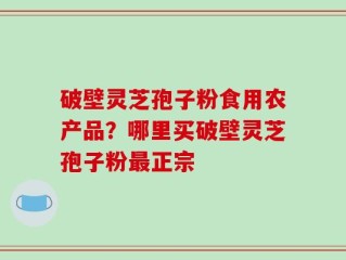 破壁灵芝孢子粉食用农产品？哪里买破壁灵芝孢子粉最正宗