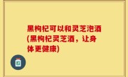 黑枸杞可以和灵芝泡酒(黑枸杞灵芝酒，让身体更健康)