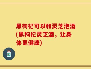 黑枸杞可以和灵芝泡酒(黑枸杞灵芝酒，让身体更健康)