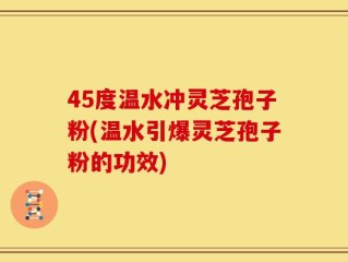 45度温水冲灵芝孢子粉(温水引爆灵芝孢子粉的功效)