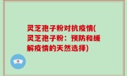 灵芝孢子粉对抗疫情(灵芝孢子粉：预防和缓解疫情的天然选择)