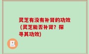 灵芝有没有补肾的功效 (灵芝能否补肾？探寻其功效)