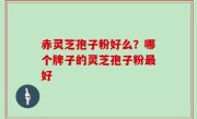 赤灵芝孢子粉好么？哪个牌子的灵芝孢子粉最好