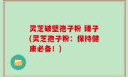 灵芝破壁孢子粉 臻子(灵芝孢子粉：保持健康必备！)