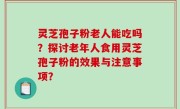 灵芝孢子粉老人能吃吗？探讨老年人食用灵芝孢子粉的效果与注意事项？