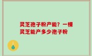灵芝孢子粉产能？一棵灵芝能产多少孢子粉