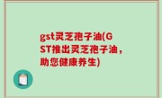 gst灵芝孢子油(GST推出灵芝孢子油，助您健康养生)