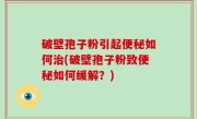 破壁孢子粉引起便秘如何治(破壁孢子粉致便秘如何缓解？)