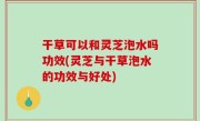 干草可以和灵芝泡水吗功效(灵芝与干草泡水的功效与好处)