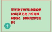 灵芝孢子粉可以缓解便秘吗(灵芝孢子粉可缓解便秘，健康自然的选择)